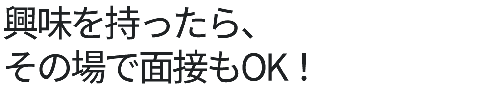 興味を持ったら、その場で面接もOK！